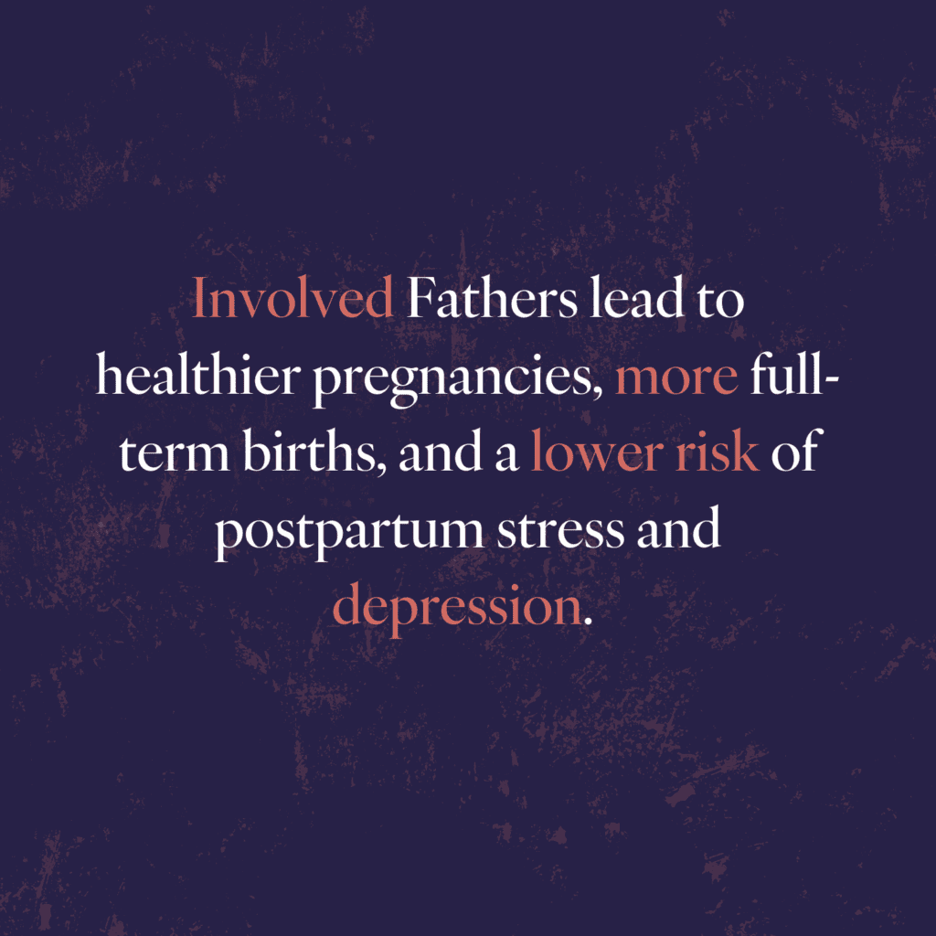 A purple background with the statement: Involved Fathers lead to healthier pregnancies, more full-terms births, and a lower risk of postpartum stress and depression. The words "Involved" "more" "lower risk" and "depression" are colored in a dark coral color.